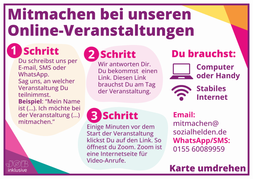 Auf dem Bild sind drei Schritte zu sehen: 1. Du schreibst uns per E-Mail, SMS oder WhatsApp. Sag uns, an welcher Veranstaltung Du teilnimmst. 2. Wir antworten dir. Du bekommst einen Link. 3. Einige Minuten vor dem Start der Veranstaltung klickst du auf den Link. So öffnest du Zoom. Zoom ist eine Internetseite für Videoanrufe. Du brauchst einen Computer oder Handy sowie stabiles Internet. Email: mitmachensozialhelden.de WhatsApp: 015560089959