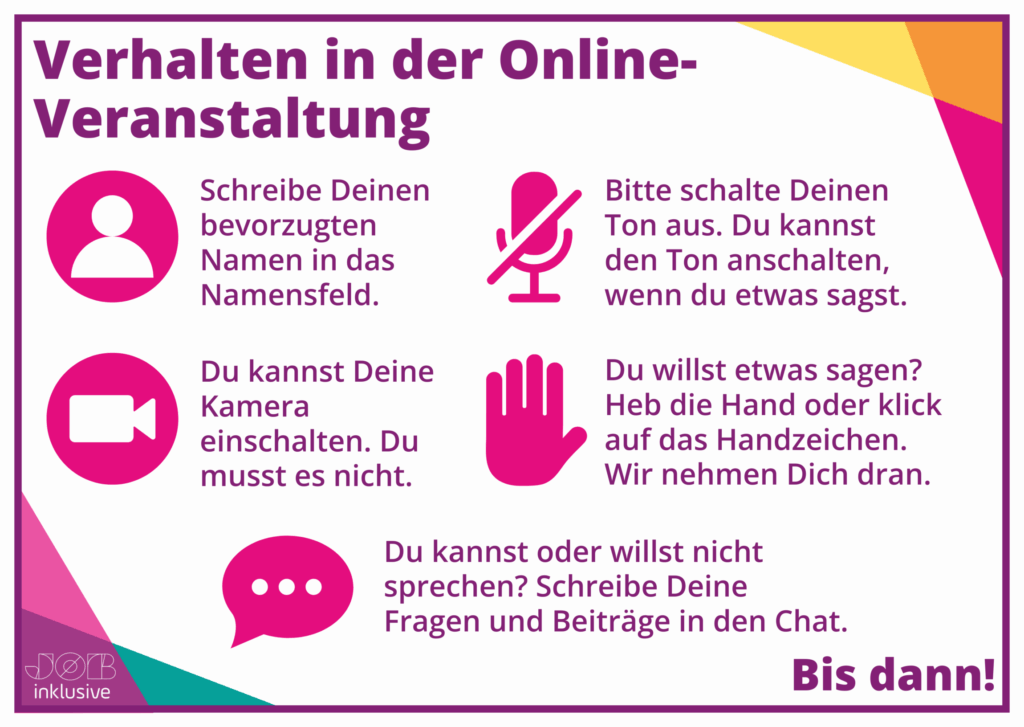 Verhalten in der Online-Veranstaltung: Schreibe deinen bevorzugten Namen in das Namensfeld. Bitte schalte deinen Ton aus. Du kannst den Ton anschalten, wenn du etwas sagst. Du kannst deine Kamera einschalten. Du musst es nicht. Du willst etwas sagen? Heb die Hand oder klicke auf das Handzeichen. Wir nehmen dich dran. Du kannst oder willst nicht sprechen? Schreibe deine Fragen und Beiträge in den Chat. 
